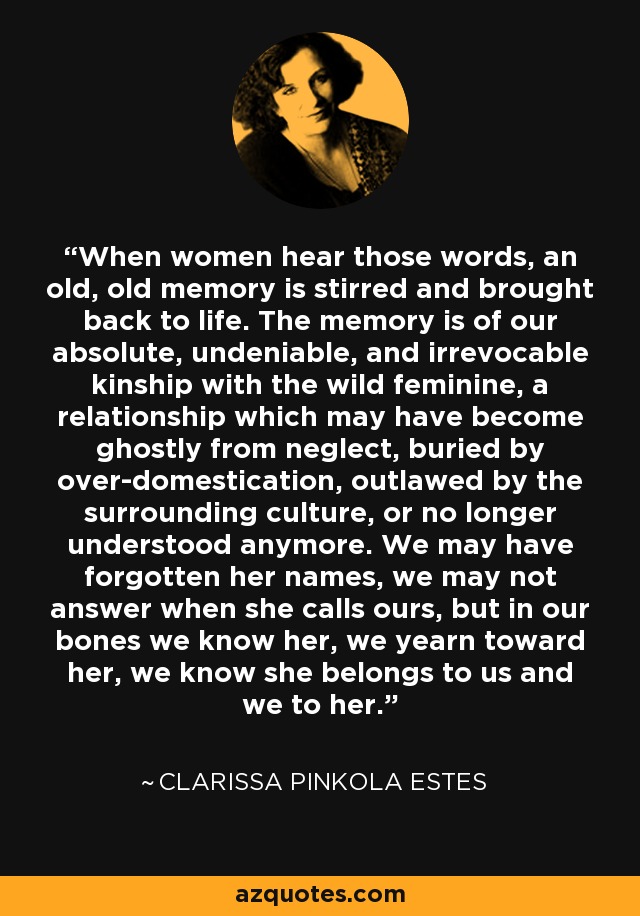 When women hear those words, an old, old memory is stirred and brought back to life. The memory is of our absolute, undeniable, and irrevocable kinship with the wild feminine, a relationship which may have become ghostly from neglect, buried by over-domestication, outlawed by the surrounding culture, or no longer understood anymore. We may have forgotten her names, we may not answer when she calls ours, but in our bones we know her, we yearn toward her, we know she belongs to us and we to her. - Clarissa Pinkola Estes