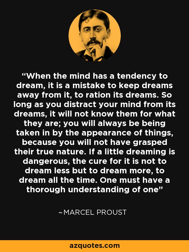 When the mind has a tendency to dream, it is a mistake to keep dreams away from it, to ration its dreams. So long as you distract your mind from its dreams, it will not know them for what they are; you will always be being taken in by the appearance of things, because you will not have grasped their true nature. If a little dreaming is dangerous, the cure for it is not to dream less but to dream more, to dream all the time. One must have a thorough understanding of one - Marcel Proust