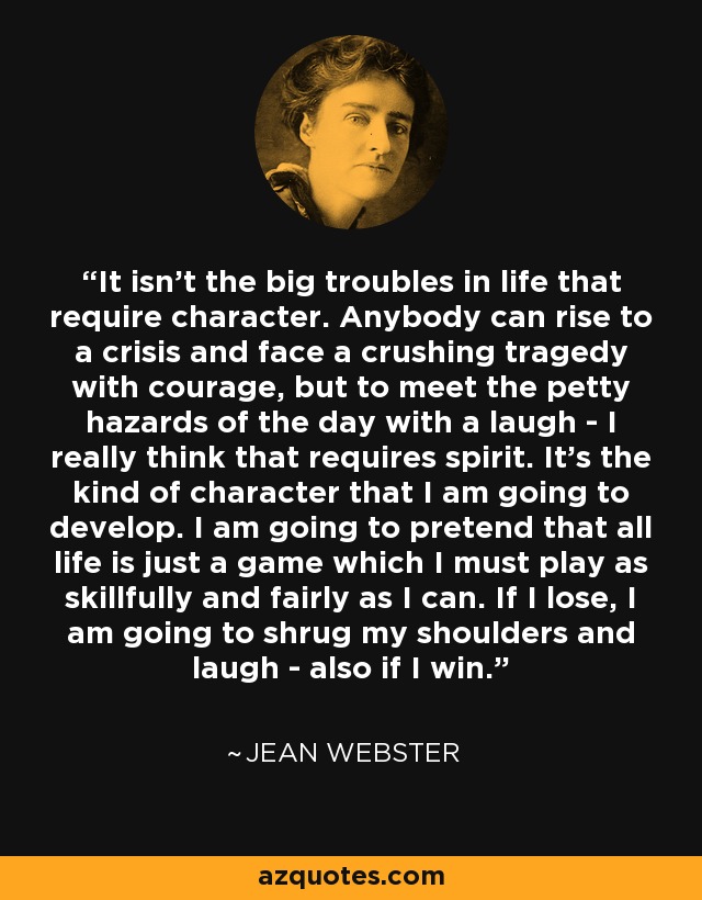 It isn't the big troubles in life that require character. Anybody can rise to a crisis and face a crushing tragedy with courage, but to meet the petty hazards of the day with a laugh - I really think that requires spirit. It's the kind of character that I am going to develop. I am going to pretend that all life is just a game which I must play as skillfully and fairly as I can. If I lose, I am going to shrug my shoulders and laugh - also if I win. - Jean Webster