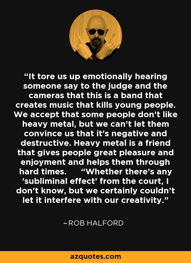 It tore us up emotionally hearing someone say to the judge and the cameras that this is a band that creates music that kills young people. We accept that some people don't like heavy metal, but we can't let them convince us that it's negative and destructive. Heavy metal is a friend that gives people great pleasure and enjoyment and helps them through hard times. “Whether there's any 'subliminal effect' from the court, I don't know, but we certainly couldn't let it interfere with our creativity. - Rob Halford