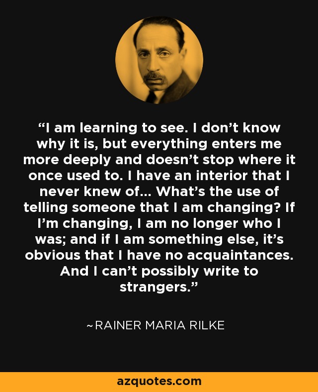 I am learning to see. I don't know why it is, but everything enters me more deeply and doesn't stop where it once used to. I have an interior that I never knew of... What's the use of telling someone that I am changing? If I'm changing, I am no longer who I was; and if I am something else, it's obvious that I have no acquaintances. And I can't possibly write to strangers. - Rainer Maria Rilke