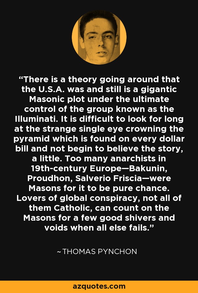 There is a theory going around that the U.S.A. was and still is a gigantic Masonic plot under the ultimate control of the group known as the Illuminati. It is difficult to look for long at the strange single eye crowning the pyramid which is found on every dollar bill and not begin to believe the story, a little. Too many anarchists in 19th-century Europe—Bakunin, Proudhon, Salverio Friscia—were Masons for it to be pure chance. Lovers of global conspiracy, not all of them Catholic, can count on the Masons for a few good shivers and voids when all else fails. - Thomas Pynchon