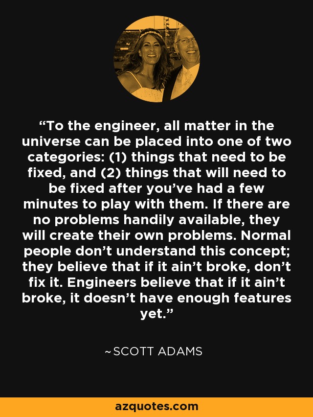 To the engineer, all matter in the universe can be placed into one of two categories: (1) things that need to be fixed, and (2) things that will need to be fixed after you've had a few minutes to play with them. If there are no problems handily available, they will create their own problems. Normal people don't understand this concept; they believe that if it ain't broke, don't fix it. Engineers believe that if it ain't broke, it doesn't have enough features yet. - Scott Adams