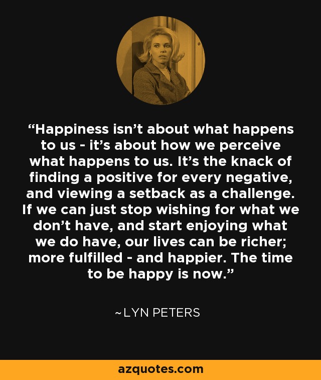 Happiness isn't about what happens to us - it's about how we perceive what happens to us. It's the knack of finding a positive for every negative, and viewing a setback as a challenge. If we can just stop wishing for what we don't have, and start enjoying what we do have, our lives can be richer; more fulfilled - and happier. The time to be happy is now. - Lyn Peters