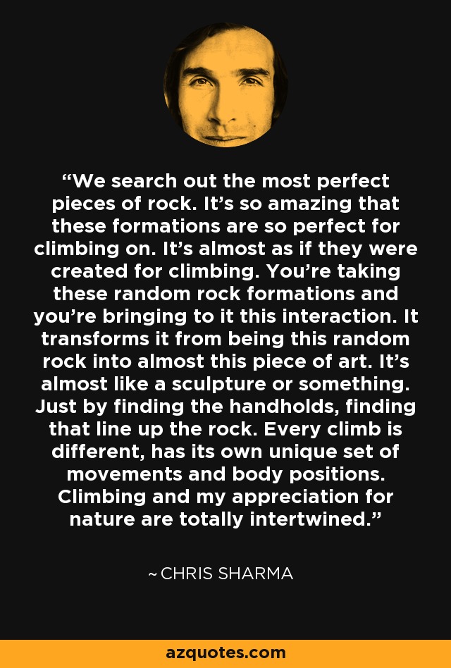 We search out the most perfect pieces of rock. It's so amazing that these formations are so perfect for climbing on. It's almost as if they were created for climbing. You're taking these random rock formations and you're bringing to it this interaction. It transforms it from being this random rock into almost this piece of art. It's almost like a sculpture or something. Just by finding the handholds, finding that line up the rock. Every climb is different, has its own unique set of movements and body positions. Climbing and my appreciation for nature are totally intertwined. - Chris Sharma