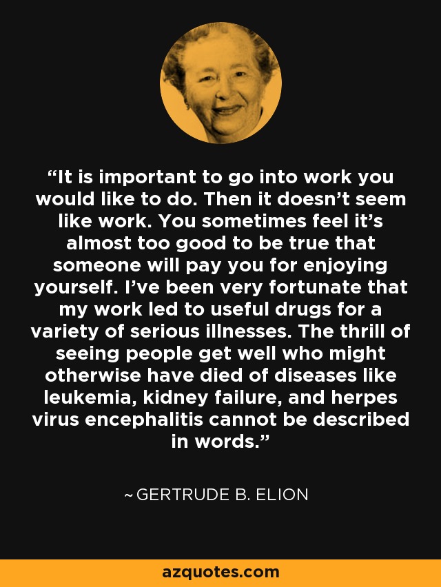 It is important to go into work you would like to do. Then it doesn't seem like work. You sometimes feel it's almost too good to be true that someone will pay you for enjoying yourself. I've been very fortunate that my work led to useful drugs for a variety of serious illnesses. The thrill of seeing people get well who might otherwise have died of diseases like leukemia, kidney failure, and herpes virus encephalitis cannot be described in words. - Gertrude B. Elion