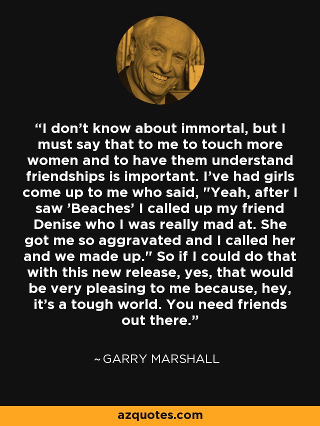 I don't know about immortal, but I must say that to me to touch more women and to have them understand friendships is important. I've had girls come up to me who said, 