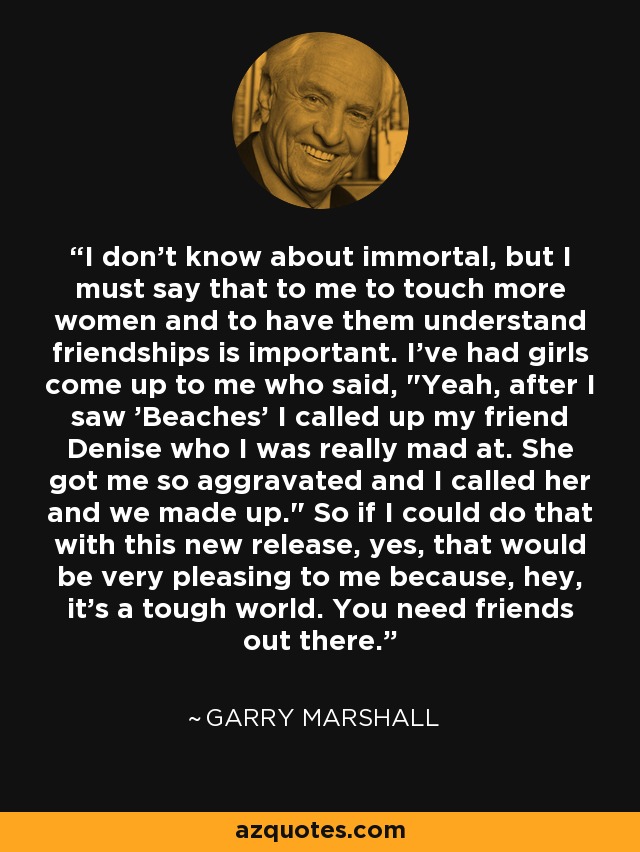 I don't know about immortal, but I must say that to me to touch more women and to have them understand friendships is important. I've had girls come up to me who said, 