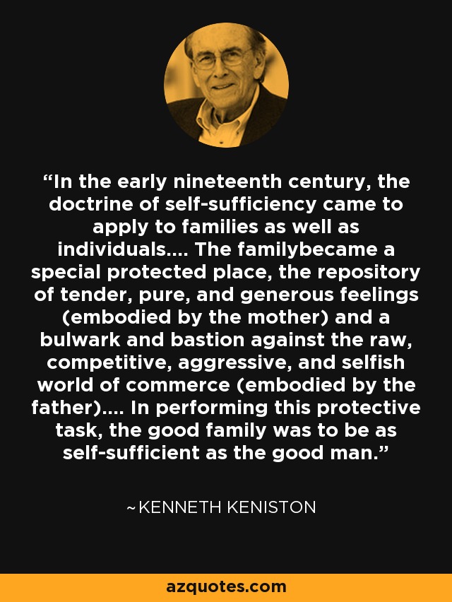 In the early nineteenth century, the doctrine of self-sufficiency came to apply to families as well as individuals.... The familybecame a special protected place, the repository of tender, pure, and generous feelings (embodied by the mother) and a bulwark and bastion against the raw, competitive, aggressive, and selfish world of commerce (embodied by the father).... In performing this protective task, the good family was to be as self-sufficient as the good man. - Kenneth Keniston