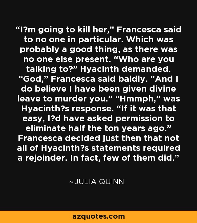 I‟m going to kill her,” Francesca said to no one in particular. Which was probably a good thing, as there was no one else present. “Who are you talking to?” Hyacinth demanded. “God,” Francesca said baldly. “And I do believe I have been given divine leave to murder you.” “Hmmph,” was Hyacinth‟s response. “If it was that easy, I‟d have asked permission to eliminate half the ton years ago.” Francesca decided just then that not all of Hyacinth‟s statements required a rejoinder. In fact, few of them did. - Julia Quinn
