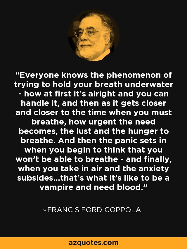Everyone knows the phenomenon of trying to hold your breath underwater - how at first it's alright and you can handle it, and then as it gets closer and closer to the time when you must breathe, how urgent the need becomes, the lust and the hunger to breathe. And then the panic sets in when you begin to think that you won't be able to breathe - and finally, when you take in air and the anxiety subsides...that's what it's like to be a vampire and need blood. - Francis Ford Coppola