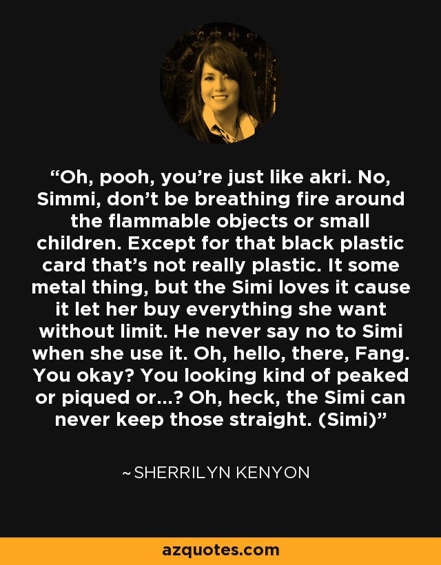 Oh, pooh, you’re just like akri. No, Simmi, don’t be breathing fire around the flammable objects or small children. Except for that black plastic card that’s not really plastic. It some metal thing, but the Simi loves it cause it let her buy everything she want without limit. He never say no to Simi when she use it. Oh, hello, there, Fang. You okay? You looking kind of peaked or piqued or…? Oh, heck, the Simi can never keep those straight. (Simi) - Sherrilyn Kenyon