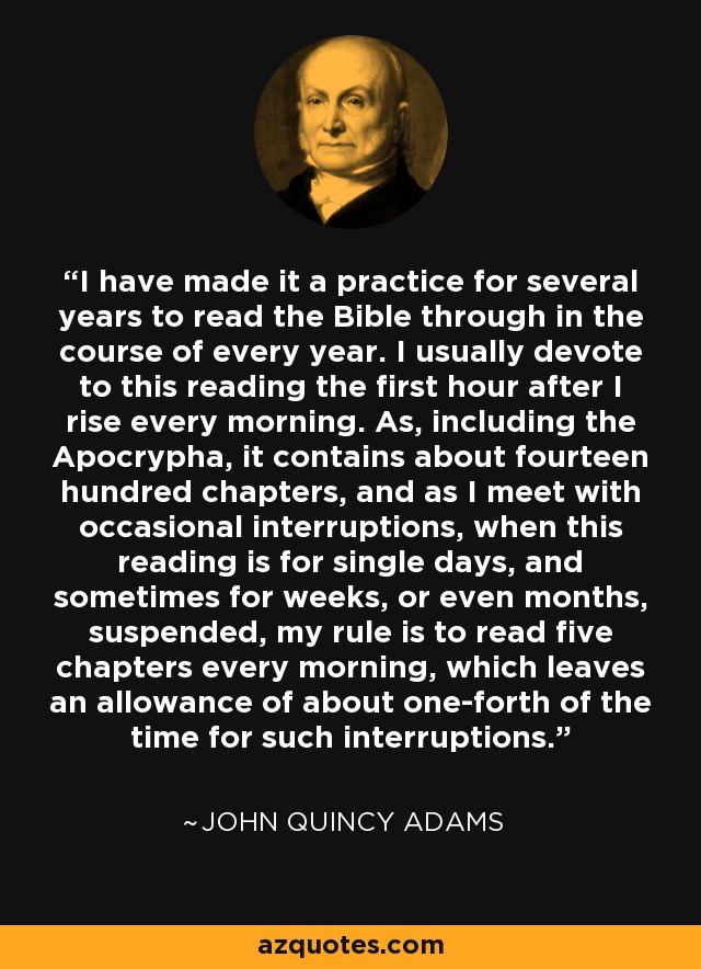 I have made it a practice for several years to read the Bible through in the course of every year. I usually devote to this reading the first hour after I rise every morning. As, including the Apocrypha, it contains about fourteen hundred chapters, and as I meet with occasional interruptions, when this reading is for single days, and sometimes for weeks, or even months, suspended, my rule is to read five chapters every morning, which leaves an allowance of about one-forth of the time for such interruptions. - John Quincy Adams