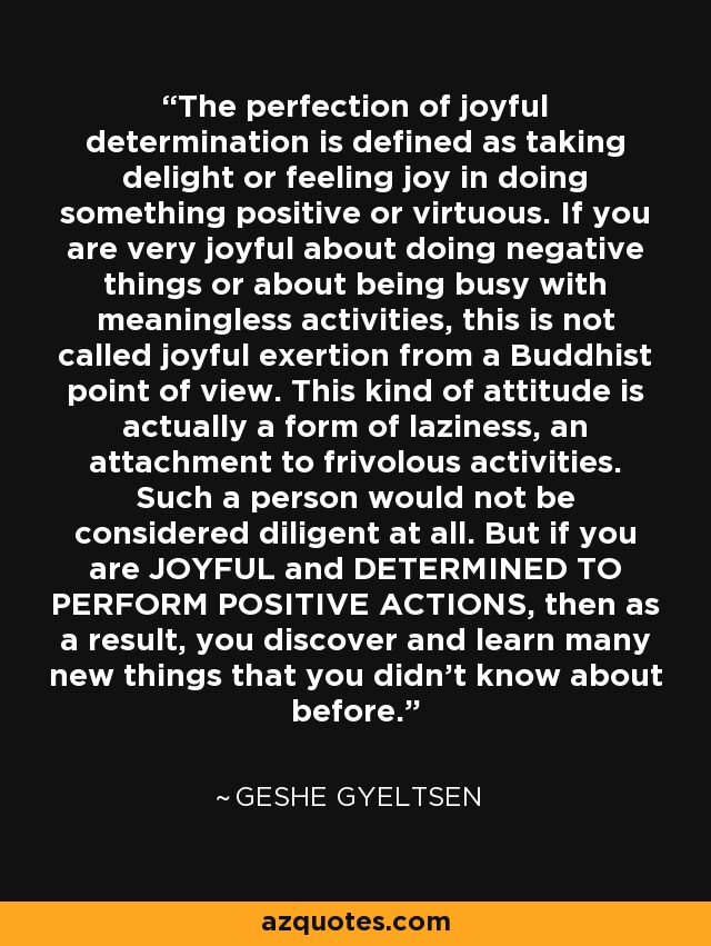 The perfection of joyful determination is defined as taking delight or feeling joy in doing something positive or virtuous. If you are very joyful about doing negative things or about being busy with meaningless activities, this is not called joyful exertion from a Buddhist point of view. This kind of attitude is actually a form of laziness, an attachment to frivolous activities. Such a person would not be considered diligent at all. But if you are JOYFUL and DETERMINED TO PERFORM POSITIVE ACTIONS, then as a result, you discover and learn many new things that you didn't know about before. - Geshe Gyeltsen