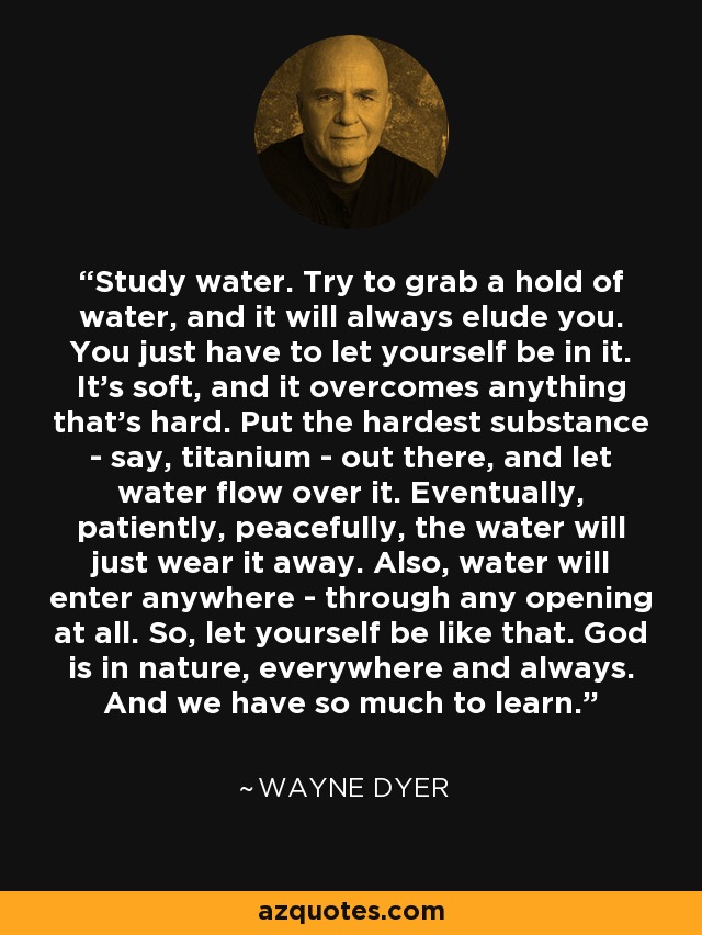 Study water. Try to grab a hold of water, and it will always elude you. You just have to let yourself be in it. It's soft, and it overcomes anything that's hard. Put the hardest substance - say, titanium - out there, and let water flow over it. Eventually, patiently, peacefully, the water will just wear it away. Also, water will enter anywhere - through any opening at all. So, let yourself be like that. God is in nature, everywhere and always. And we have so much to learn. - Wayne Dyer