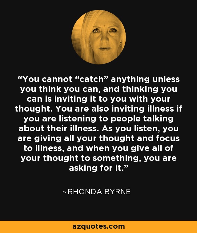 You cannot “catch” anything unless you think you can, and thinking you can is inviting it to you with your thought. You are also inviting illness if you are listening to people talking about their illness. As you listen, you are giving all your thought and focus to illness, and when you give all of your thought to something, you are asking for it. - Rhonda Byrne