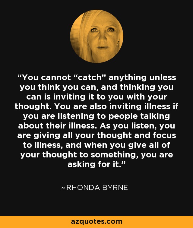 You cannot “catch” anything unless you think you can, and thinking you can is inviting it to you with your thought. You are also inviting illness if you are listening to people talking about their illness. As you listen, you are giving all your thought and focus to illness, and when you give all of your thought to something, you are asking for it. - Rhonda Byrne