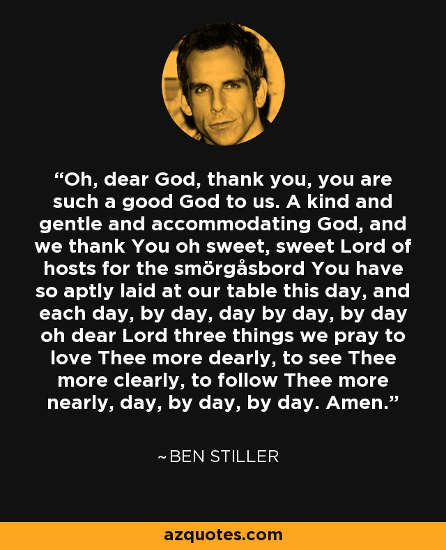 Oh, dear God, thank you, you are such a good God to us. A kind and gentle and accommodating God, and we thank You oh sweet, sweet Lord of hosts for the smörgåsbord You have so aptly laid at our table this day, and each day, by day, day by day, by day oh dear Lord three things we pray to love Thee more dearly, to see Thee more clearly, to follow Thee more nearly, day, by day, by day. Amen. - Ben Stiller