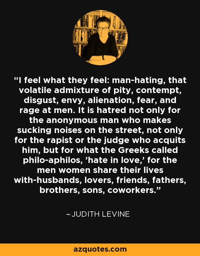 I feel what they feel: man-hating, that volatile admixture of pity, contempt, disgust, envy, alienation, fear, and rage at men. It is hatred not only for the anonymous man who makes sucking noises on the street, not only for the rapist or the judge who acquits him, but for what the Greeks called philo-aphilos, 'hate in love,' for the men women share their lives with-husbands, lovers, friends, fathers, brothers, sons, coworkers. - Judith Levine