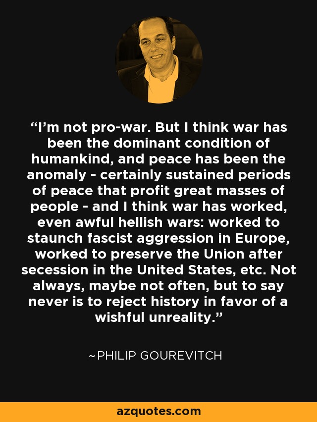 I'm not pro-war. But I think war has been the dominant condition of humankind, and peace has been the anomaly - certainly sustained periods of peace that profit great masses of people - and I think war has worked, even awful hellish wars: worked to staunch fascist aggression in Europe, worked to preserve the Union after secession in the United States, etc. Not always, maybe not often, but to say never is to reject history in favor of a wishful unreality. - Philip Gourevitch