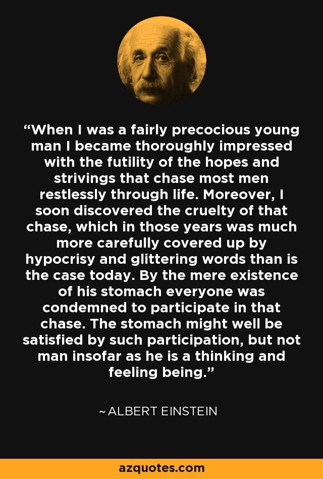 When I was a fairly precocious young man I became thoroughly impressed with the futility of the hopes and strivings that chase most men restlessly through life. Moreover, I soon discovered the cruelty of that chase, which in those years was much more carefully covered up by hypocrisy and glittering words than is the case today. By the mere existence of his stomach everyone was condemned to participate in that chase. The stomach might well be satisfied by such participation, but not man insofar as he is a thinking and feeling being. - Albert Einstein