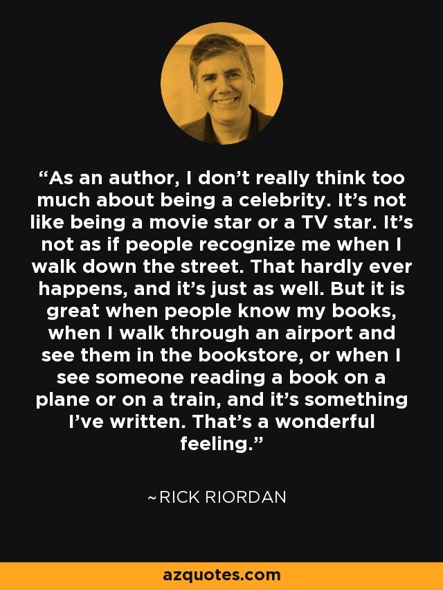 As an author, I don't really think too much about being a celebrity. It's not like being a movie star or a TV star. It's not as if people recognize me when I walk down the street. That hardly ever happens, and it's just as well. But it is great when people know my books, when I walk through an airport and see them in the bookstore, or when I see someone reading a book on a plane or on a train, and it's something I've written. That's a wonderful feeling. - Rick Riordan