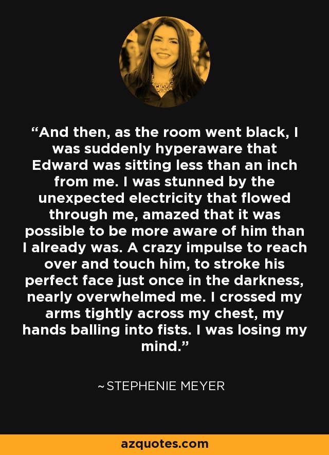 And then, as the room went black, I was suddenly hyperaware that Edward was sitting less than an inch from me. I was stunned by the unexpected electricity that flowed through me, amazed that it was possible to be more aware of him than I already was. A crazy impulse to reach over and touch him, to stroke his perfect face just once in the darkness, nearly overwhelmed me. I crossed my arms tightly across my chest, my hands balling into fists. I was losing my mind. - Stephenie Meyer