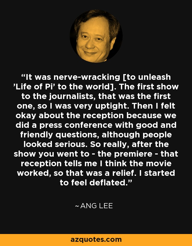 It was nerve-wracking [to unleash 'Life of Pi' to the world]. The first show to the journalists, that was the first one, so I was very uptight. Then I felt okay about the reception because we did a press conference with good and friendly questions, although people looked serious. So really, after the show you went to - the premiere - that reception tells me I think the movie worked, so that was a relief. I started to feel deflated. - Ang Lee