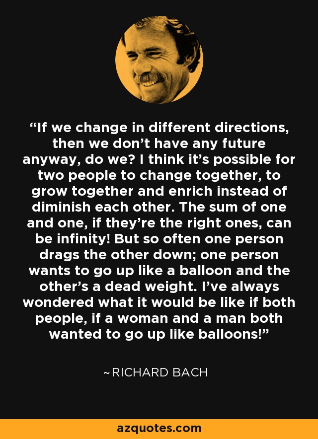 If we change in different directions, then we don't have any future anyway, do we? I think it's possible for two people to change together, to grow together and enrich instead of diminish each other. The sum of one and one, if they're the right ones, can be infinity! But so often one person drags the other down; one person wants to go up like a balloon and the other's a dead weight. I've always wondered what it would be like if both people, if a woman and a man both wanted to go up like balloons! - Richard Bach