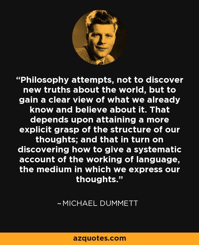 Philosophy attempts, not to discover new truths about the world, but to gain a clear view of what we already know and believe about it. That depends upon attaining a more explicit grasp of the structure of our thoughts; and that in turn on discovering how to give a systematic account of the working of language, the medium in which we express our thoughts. - Michael Dummett