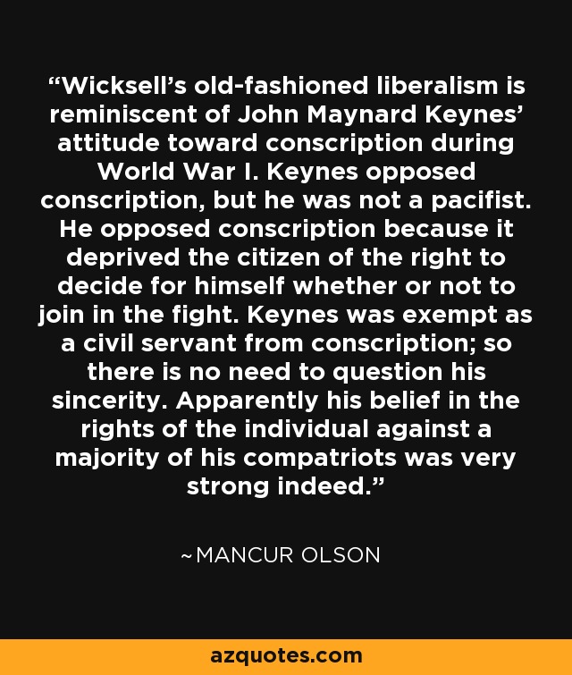 Wicksell's old-fashioned liberalism is reminiscent of John Maynard Keynes' attitude toward conscription during World War I. Keynes opposed conscription, but he was not a pacifist. He opposed conscription because it deprived the citizen of the right to decide for himself whether or not to join in the fight. Keynes was exempt as a civil servant from conscription; so there is no need to question his sincerity. Apparently his belief in the rights of the individual against a majority of his compatriots was very strong indeed. - Mancur Olson