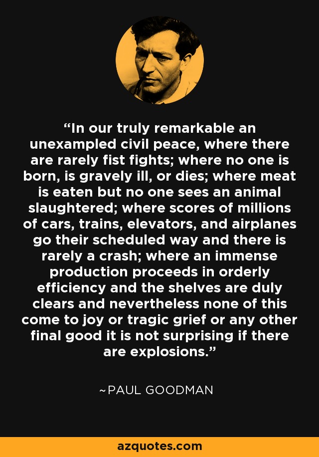 In our truly remarkable an unexampled civil peace, where there are rarely fist fights; where no one is born, is gravely ill, or dies; where meat is eaten but no one sees an animal slaughtered; where scores of millions of cars, trains, elevators, and airplanes go their scheduled way and there is rarely a crash; where an immense production proceeds in orderly efficiency and the shelves are duly clears and nevertheless none of this come to joy or tragic grief or any other final good it is not surprising if there are explosions. - Paul Goodman