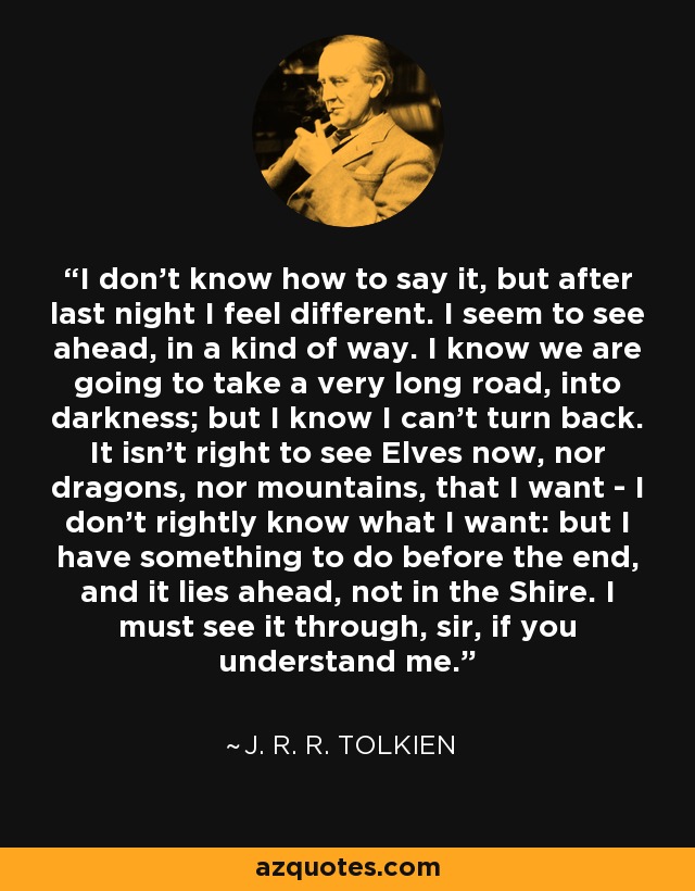 I don't know how to say it, but after last night I feel different. I seem to see ahead, in a kind of way. I know we are going to take a very long road, into darkness; but I know I can't turn back. It isn't right to see Elves now, nor dragons, nor mountains, that I want - I don't rightly know what I want: but I have something to do before the end, and it lies ahead, not in the Shire. I must see it through, sir, if you understand me. - J. R. R. Tolkien