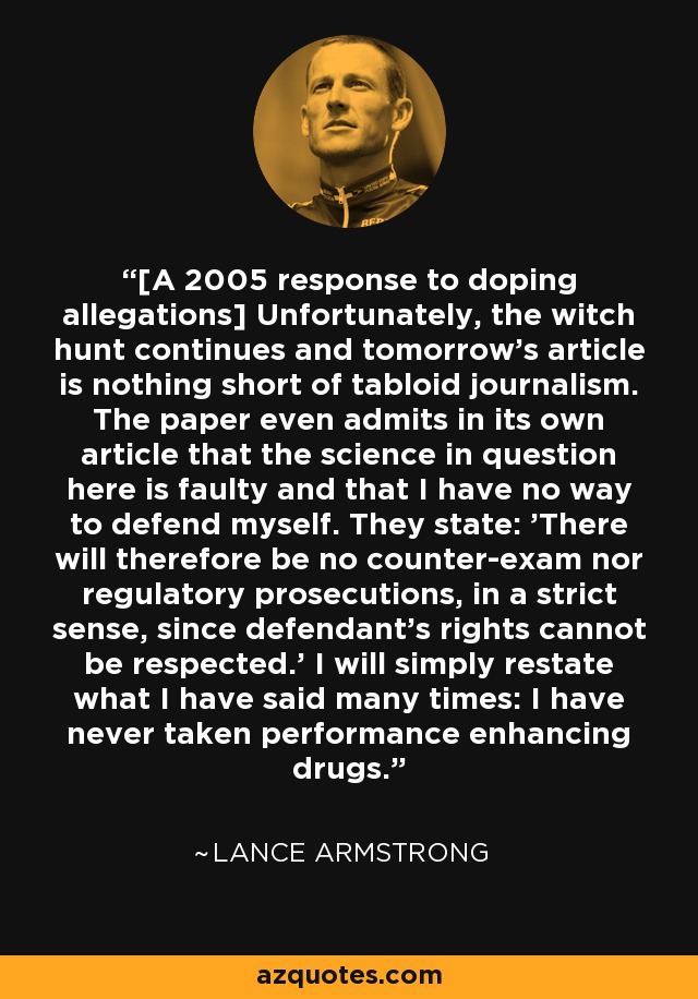 [A 2005 response to doping allegations] Unfortunately, the witch hunt continues and tomorrow's article is nothing short of tabloid journalism. The paper even admits in its own article that the science in question here is faulty and that I have no way to defend myself. They state: 'There will therefore be no counter-exam nor regulatory prosecutions, in a strict sense, since defendant's rights cannot be respected.' I will simply restate what I have said many times: I have never taken performance enhancing drugs. - Lance Armstrong
