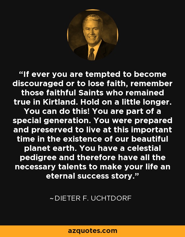 If ever you are tempted to become discouraged or to lose faith, remember those faithful Saints who remained true in Kirtland. Hold on a little longer. You can do this! You are part of a special generation. You were prepared and preserved to live at this important time in the existence of our beautiful planet earth. You have a celestial pedigree and therefore have all the necessary talents to make your life an eternal success story. - Dieter F. Uchtdorf