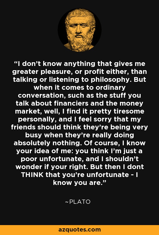 I don't know anything that gives me greater pleasure, or profit either, than talking or listening to philosophy. But when it comes to ordinary conversation, such as the stuff you talk about financiers and the money market, well, I find it pretty tiresome personally, and I feel sorry that my friends should think they're being very busy when they're really doing absolutely nothing. Of course, I know your idea of me: you think I'm just a poor unfortunate, and I shouldn't wonder if your right. But then I dont THINK that you're unfortunate - I know you are. - Plato