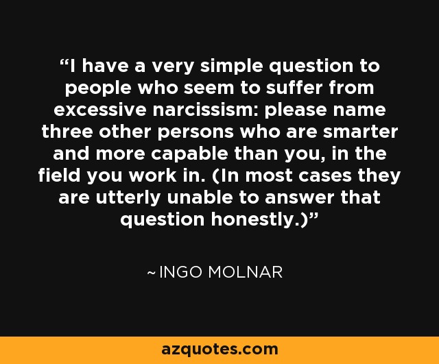 I have a very simple question to people who seem to suffer from excessive narcissism: please name three other persons who are smarter and more capable than you, in the field you work in. (In most cases they are utterly unable to answer that question honestly.) - Ingo Molnar