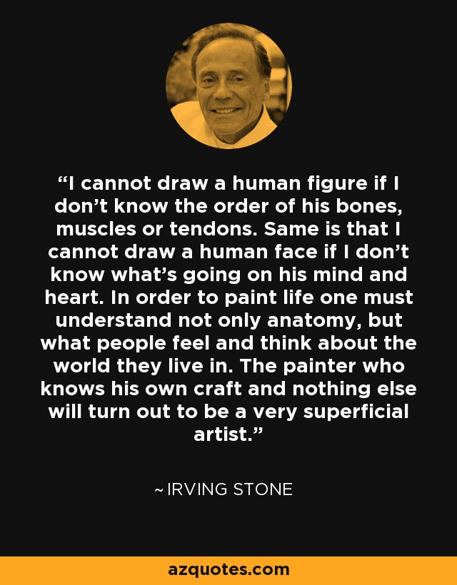 I cannot draw a human figure if I don't know the order of his bones, muscles or tendons. Same is that I cannot draw a human face if I don't know what's going on his mind and heart. In order to paint life one must understand not only anatomy, but what people feel and think about the world they live in. The painter who knows his own craft and nothing else will turn out to be a very superficial artist. - Irving Stone