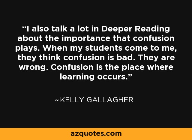 I also talk a lot in Deeper Reading about the importance that confusion plays. When my students come to me, they think confusion is bad. They are wrong. Confusion is the place where learning occurs. - Kelly Gallagher