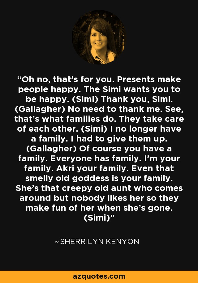 Oh no, that’s for you. Presents make people happy. The Simi wants you to be happy. (Simi) Thank you, Simi. (Gallagher) No need to thank me. See, that’s what families do. They take care of each other. (Simi) I no longer have a family. I had to give them up. (Gallagher) Of course you have a family. Everyone has family. I’m your family. Akri your family. Even that smelly old goddess is your family. She’s that creepy old aunt who comes around but nobody likes her so they make fun of her when she’s gone. (Simi) - Sherrilyn Kenyon