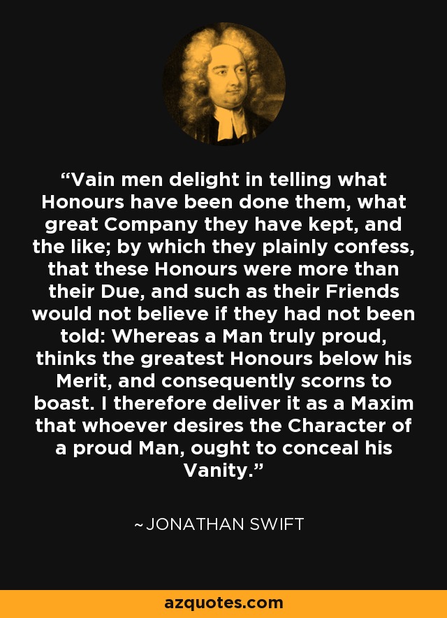 Vain men delight in telling what Honours have been done them, what great Company they have kept, and the like; by which they plainly confess, that these Honours were more than their Due, and such as their Friends would not believe if they had not been told: Whereas a Man truly proud, thinks the greatest Honours below his Merit, and consequently scorns to boast. I therefore deliver it as a Maxim that whoever desires the Character of a proud Man, ought to conceal his Vanity. - Jonathan Swift