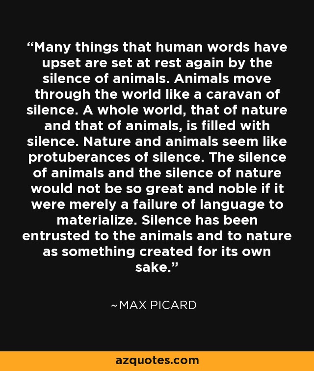 Many things that human words have upset are set at rest again by the silence of animals. Animals move through the world like a caravan of silence. A whole world, that of nature and that of animals, is filled with silence. Nature and animals seem like protuberances of silence. The silence of animals and the silence of nature would not be so great and noble if it were merely a failure of language to materialize. Silence has been entrusted to the animals and to nature as something created for its own sake. - Max Picard