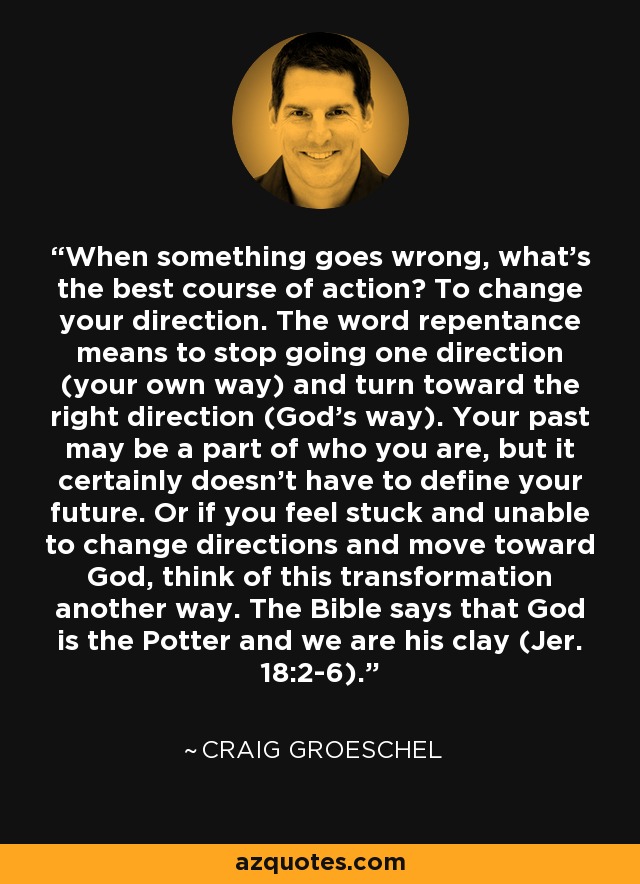 When something goes wrong, what's the best course of action? To change your direction. The word repentance means to stop going one direction (your own way) and turn toward the right direction (God's way). Your past may be a part of who you are, but it certainly doesn't have to define your future. Or if you feel stuck and unable to change directions and move toward God, think of this transformation another way. The Bible says that God is the Potter and we are his clay (Jer. 18:2-6). - Craig Groeschel