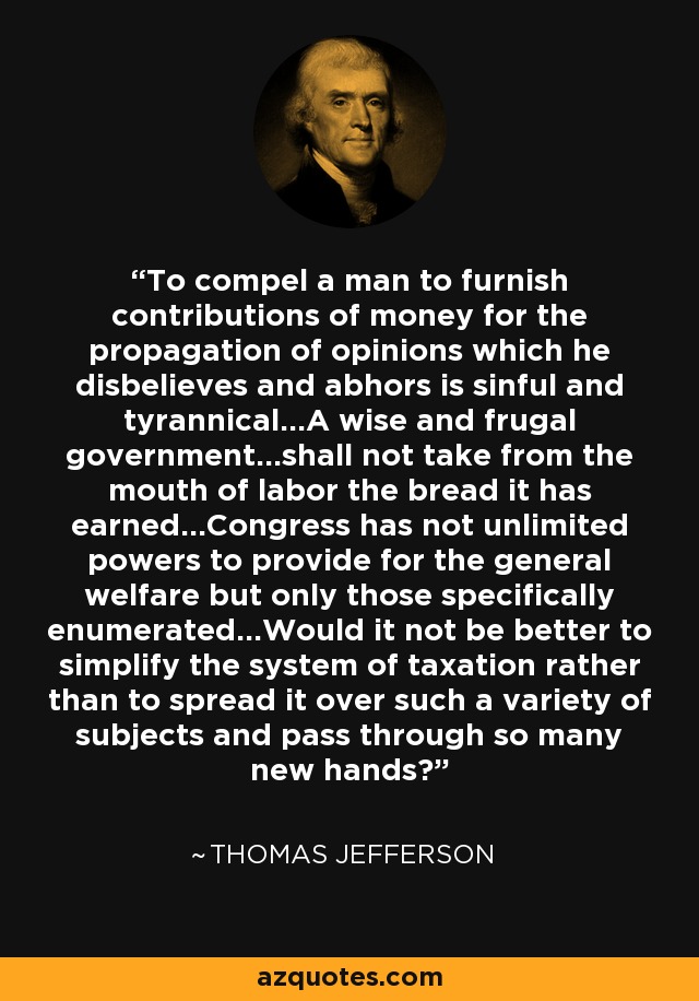 To compel a man to furnish contributions of money for the propagation of opinions which he disbelieves and abhors is sinful and tyrannical...A wise and frugal government...shall not take from the mouth of labor the bread it has earned...Congress has not unlimited powers to provide for the general welfare but only those specifically enumerated...Would it not be better to simplify the system of taxation rather than to spread it over such a variety of subjects and pass through so many new hands? - Thomas Jefferson
