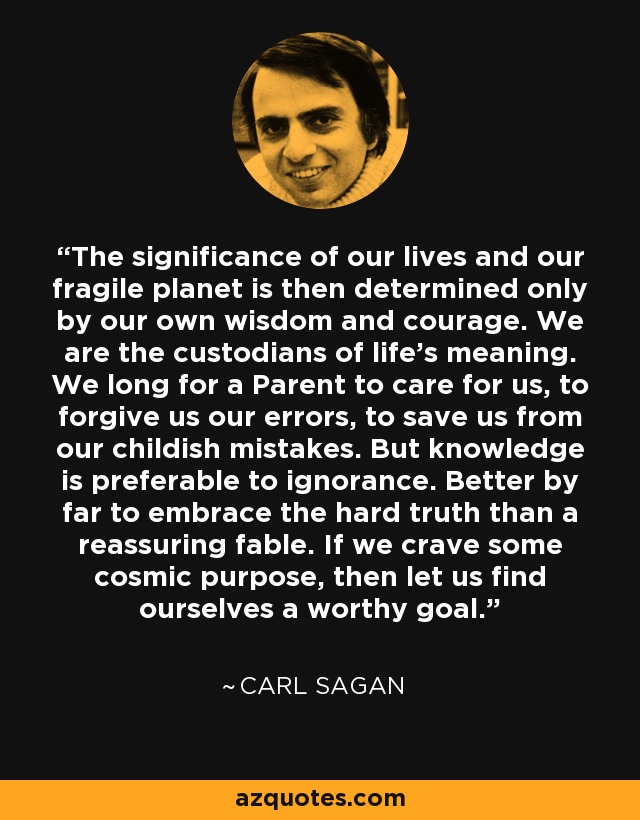 The significance of our lives and our fragile planet is then determined only by our own wisdom and courage. We are the custodians of life's meaning. We long for a Parent to care for us, to forgive us our errors, to save us from our childish mistakes. But knowledge is preferable to ignorance. Better by far to embrace the hard truth than a reassuring fable. If we crave some cosmic purpose, then let us find ourselves a worthy goal. - Carl Sagan