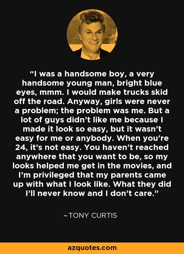 I was a handsome boy, a very handsome young man, bright blue eyes, mmm. I would make trucks skid off the road. Anyway, girls were never a problem; the problem was me. But a lot of guys didn't like me because I made it look so easy, but it wasn't easy for me or anybody. When you're 24, it's not easy. You haven't reached anywhere that you want to be, so my looks helped me get in the movies, and I'm privileged that my parents came up with what I look like. What they did I'll never know and I don't care. - Tony Curtis