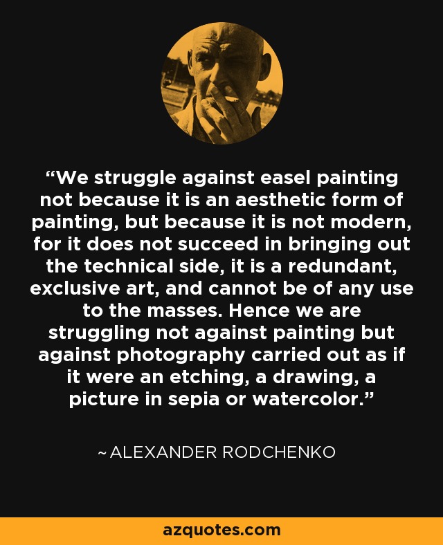 We struggle against easel painting not because it is an aesthetic form of painting, but because it is not modern, for it does not succeed in bringing out the technical side, it is a redundant, exclusive art, and cannot be of any use to the masses. Hence we are struggling not against painting but against photography carried out as if it were an etching, a drawing, a picture in sepia or watercolor. - Alexander Rodchenko