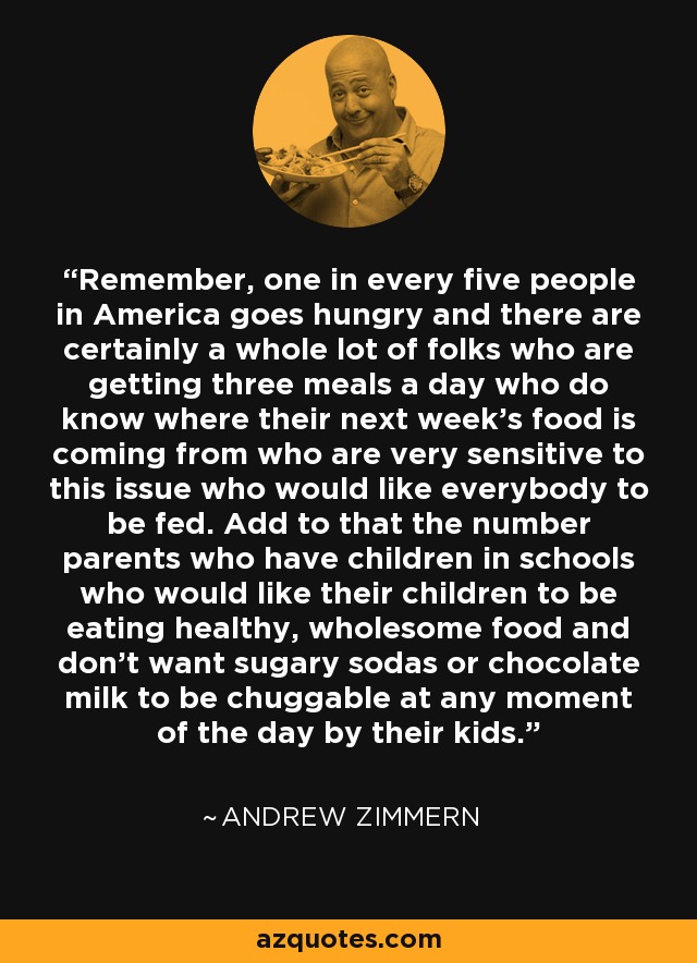 Remember, one in every five people in America goes hungry and there are certainly a whole lot of folks who are getting three meals a day who do know where their next week's food is coming from who are very sensitive to this issue who would like everybody to be fed. Add to that the number parents who have children in schools who would like their children to be eating healthy, wholesome food and don't want sugary sodas or chocolate milk to be chuggable at any moment of the day by their kids. - Andrew Zimmern