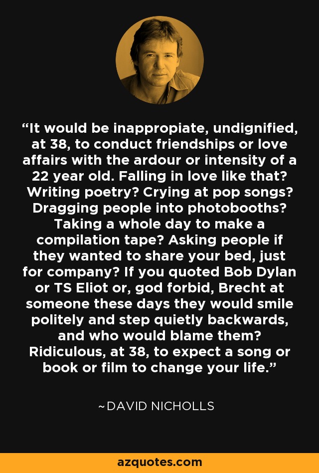 It would be inappropiate, undignified, at 38, to conduct friendships or love affairs with the ardour or intensity of a 22 year old. Falling in love like that? Writing poetry? Crying at pop songs? Dragging people into photobooths? Taking a whole day to make a compilation tape? Asking people if they wanted to share your bed, just for company? If you quoted Bob Dylan or TS Eliot or, god forbid, Brecht at someone these days they would smile politely and step quietly backwards, and who would blame them? Ridiculous, at 38, to expect a song or book or film to change your life. - David Nicholls