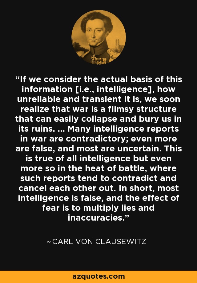 If we consider the actual basis of this information [i.e., intelligence], how unreliable and transient it is, we soon realize that war is a flimsy structure that can easily collapse and bury us in its ruins. ... Many intelligence reports in war are contradictory; even more are false, and most are uncertain. This is true of all intelligence but even more so in the heat of battle, where such reports tend to contradict and cancel each other out. In short, most intelligence is false, and the effect of fear is to multiply lies and inaccuracies. - Carl von Clausewitz